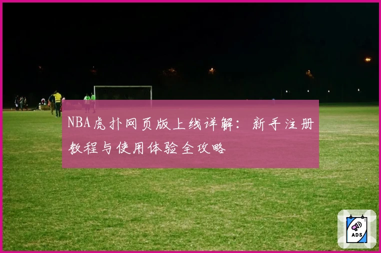 NBA虎扑网页版上线详解：新手注册教程与使用体验全攻略