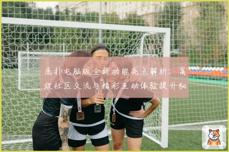 虎扑电脑版全新功能亮点解析：高效社区交流与精彩互动体验提升秘诀