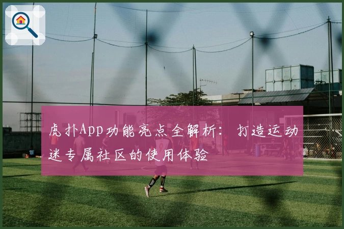 虎扑App功能亮点全解析：打造运动迷专属社区的使用体验