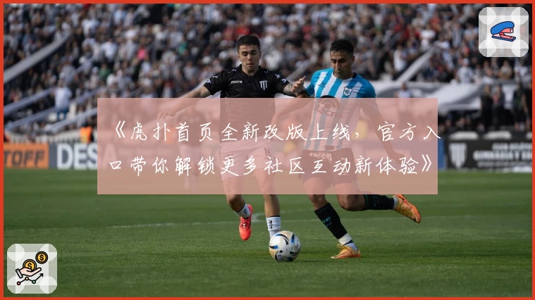 《虎扑首页全新改版上线，官方入口带你解锁更多社区互动新体验》