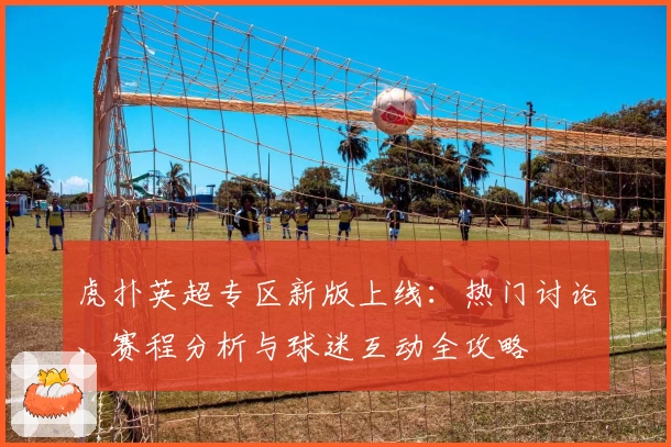 虎扑英超专区新版上线：热门讨论、赛程分析与球迷互动全攻略