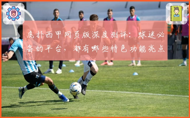 虎扑西甲网页版深度测评：球迷必备的平台，都有哪些特色功能亮点？