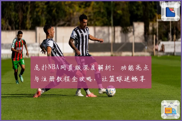 虎扑NBA网页版深度解析：功能亮点与注册教程全攻略，让篮球迷畅享专业精彩体验