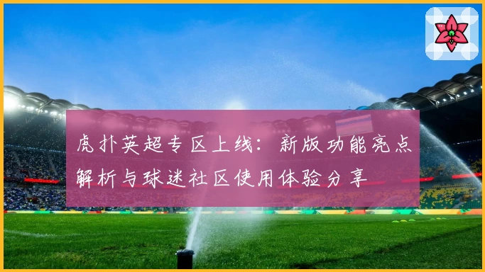 虎扑英超专区上线：新版功能亮点解析与球迷社区使用体验分享