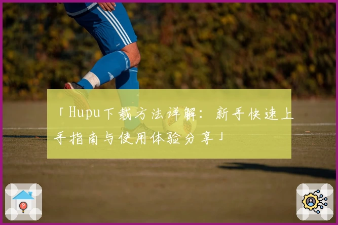 「Hupu下载方法详解：新手快速上手指南与使用体验分享」