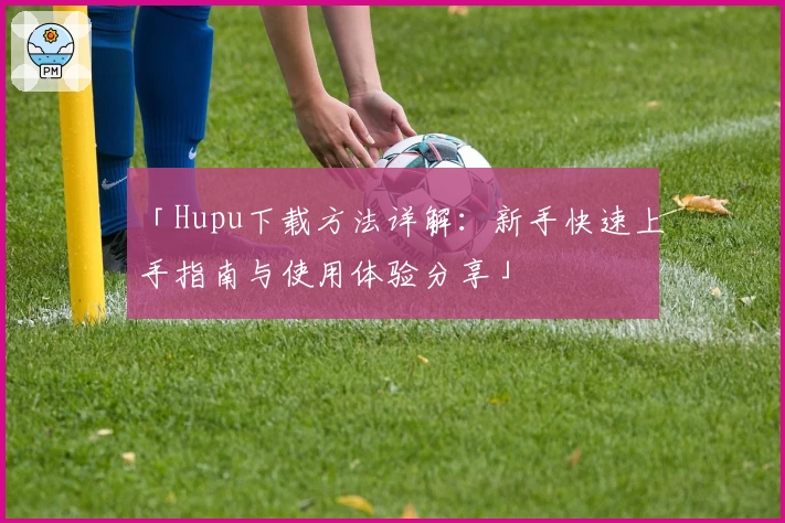 「Hupu下载方法详解:新手快速上手指南与使用体验分享」