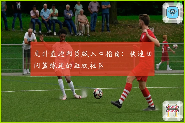 虎扑直连网页版入口指南：快速访问篮球迷的狂欢社区