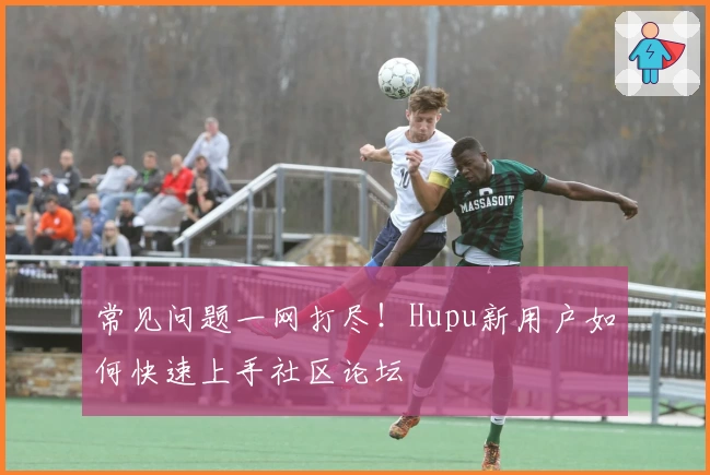 常见问题一网打尽!Hupu新用户如何快速上手社区论坛