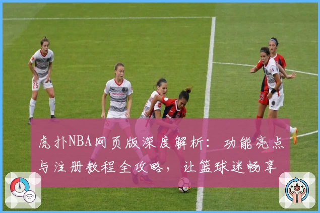 虎扑NBA网页版深度解析:功能亮点与注册教程全攻略,让篮球迷畅享专业精彩体验