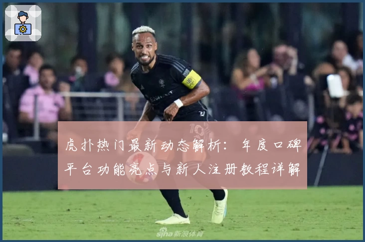 虎扑热门最新动态解析：年度口碑平台功能亮点与新人注册教程详解