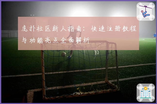 虎扑社区新人指南：快速注册教程与功能亮点全面解析