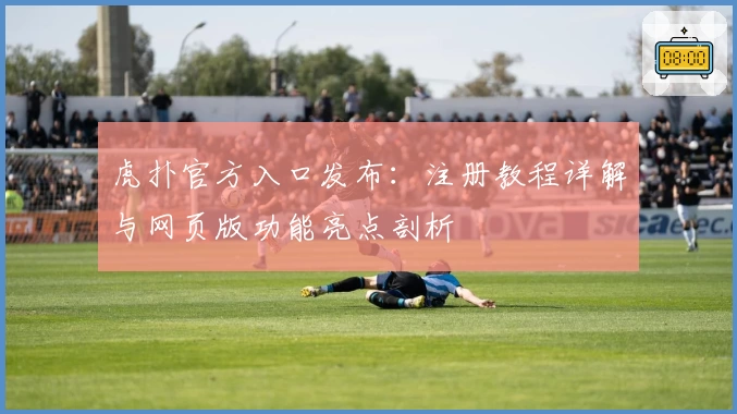 虎扑官方入口发布：注册教程详解与网页版功能亮点剖析