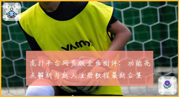 虎扑平台网页版全面测评：功能亮点解析与新人注册教程最新合集