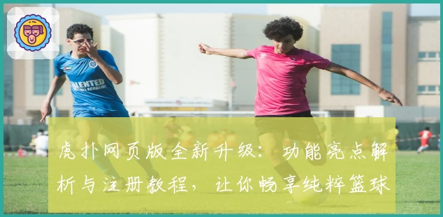 虎扑网页版全新升级：功能亮点解析与注册教程，让你畅享纯粹篮球社区