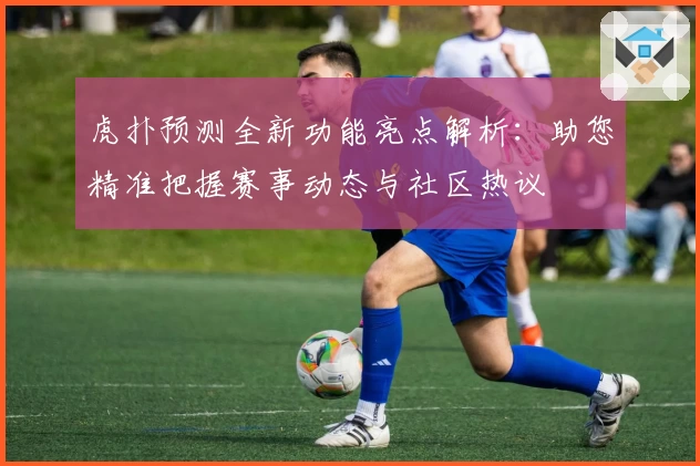 虎扑预测全新功能亮点解析：助您精准把握赛事动态与社区热议