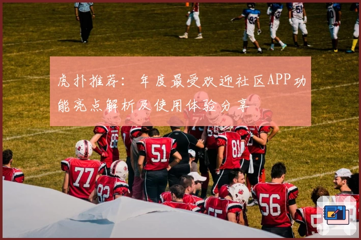 虎扑推荐：年度最受欢迎社区APP功能亮点解析及使用体验分享