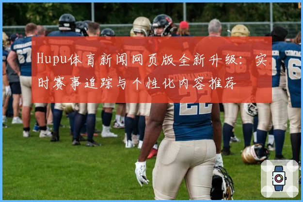 Hupu体育新闻网页版全新升级：实时赛事追踪与个性化内容推荐